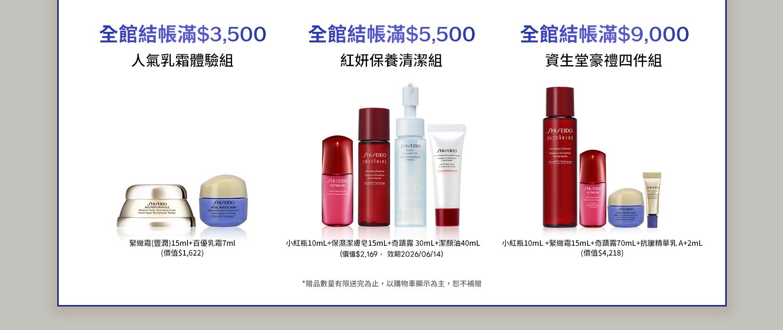 全館結帳滿$3,500 人氣乳霜體驗組 全館結帳滿$5,500 紅妍保養清潔組 全館結帳滿$9,000 資生堂豪禮四件組