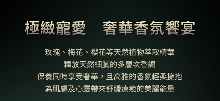 極緻寵愛 奢華香氛饗宴,玫瑰、梅花、櫻花等天然植物萃取精華，釋放天然細膩的多層次香調 保養同時享受奢華，且高雅的香氛輕柔擁抱，為肌膚及心靈帶來舒緩療癒