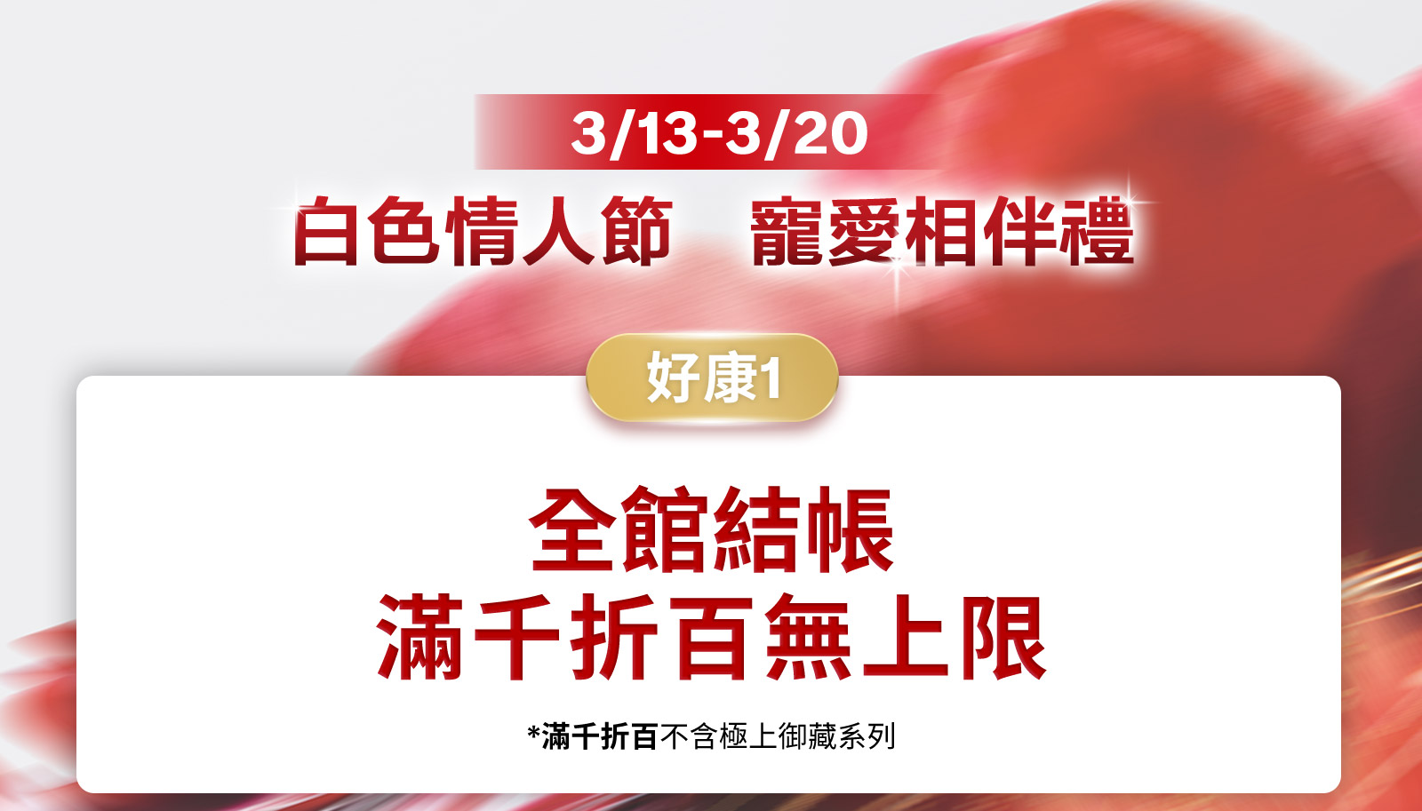 3/13-3/20 白色情人節 寵愛相伴禮 好康1 全館結帳 滿千折百無上限 好康2 全館結帳滿$1,314 輸碼再送人氣好禮