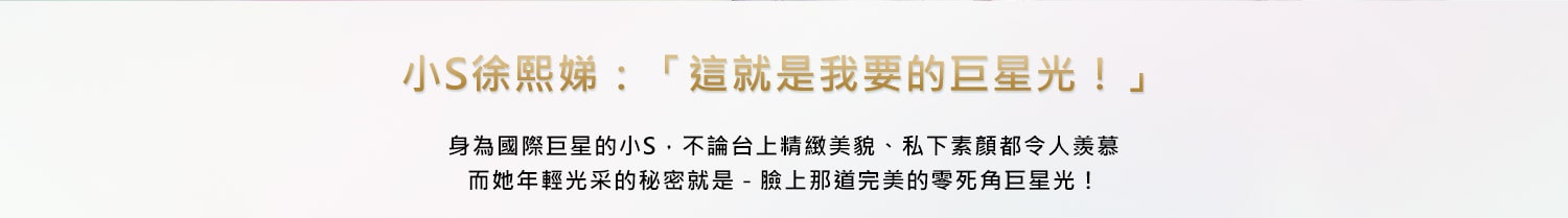 小S徐熙娣:這就是我要的巨星光!身為國際巨星的小S,不論台上精緻美貌、私下素顏都令人羨慕而她年輕光采的秘密就是－臉上那道完美的零死角巨星光!