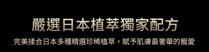 嚴選日本植萃獨家配方,完美揉合日本多種精選珍稀植萃，賦予肌膚最奢華的寵愛