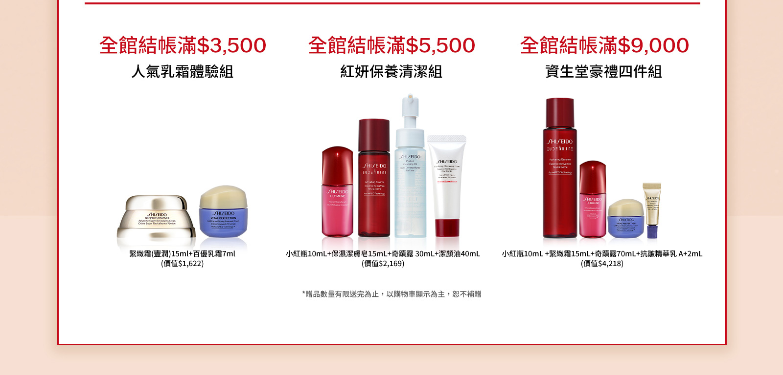 全館結帳滿$3,500 人氣乳霜體驗組 全館結帳滿$5,500 紅妍保養清潔組 全館結帳滿$9,000 資生堂豪禮四件組