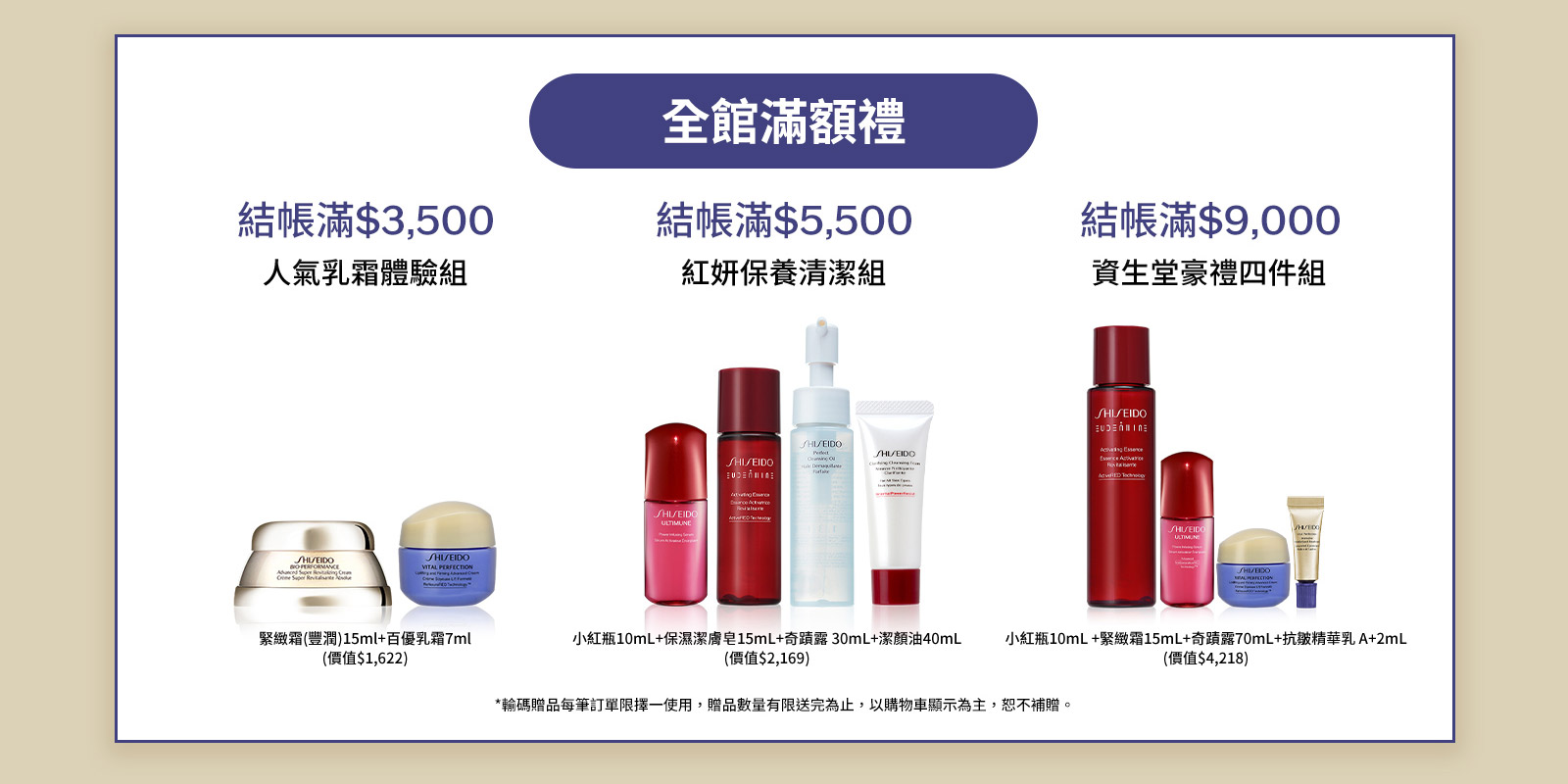 全館結帳滿$3,500 人氣乳霜體驗組 全館結帳滿$5,500 紅妍保養清潔組 全館結帳滿$9,000 資生堂豪禮四件組